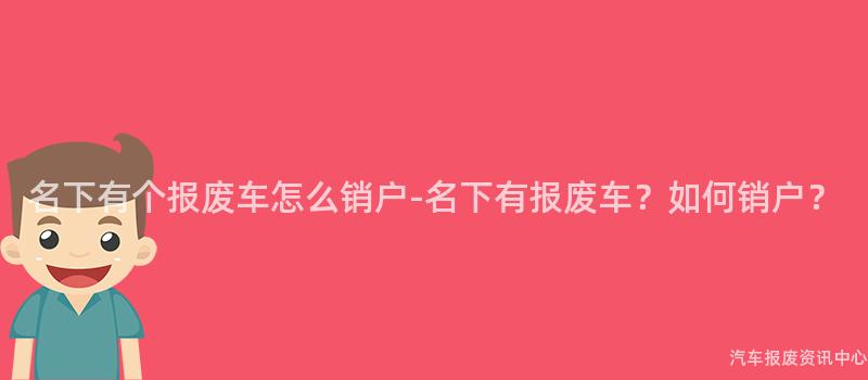 名下有个报废车怎么销户-名下有报废车？如何销户？