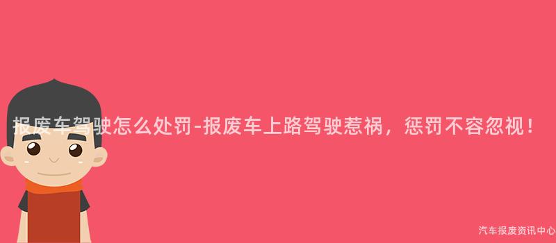 报废车驾驶怎么处罚-报废车上路驾驶惹祸，惩罚不容忽视！