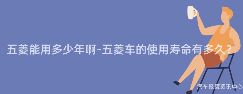 五菱能用多少年啊-五菱车的使用寿命有多久？
