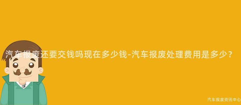 汽车报废还要交钱吗现在多少钱-汽车报废处理费用是多少？