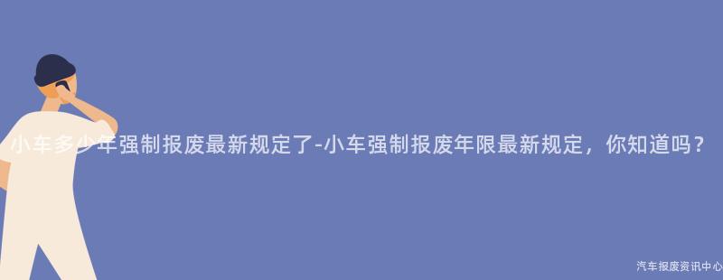 小车多少年强制报废最新规定了-小车强制报废年限最新规定，你知道吗？