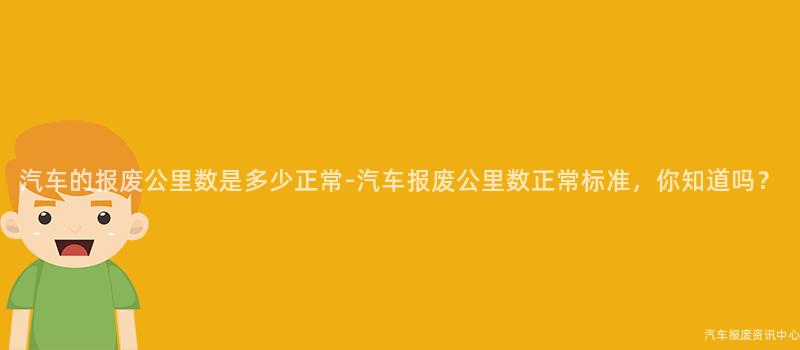 汽车的报废公里数是多少正常-汽车报废公里数正常标准，你知道吗？