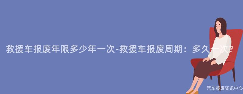 救援车报废年限多少年一次-救援车报废周期：多久一次？