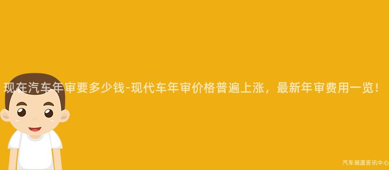 现在汽车年审要多少钱-现代车年审价格普遍上涨，最新年审费用一览！