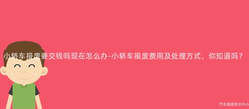 小轿车报废要交钱吗现在怎么办-小轿车报废费用及处理方式，你知道吗？