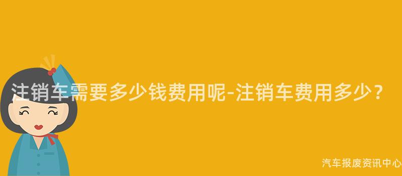 注销车需要多少钱费用呢-注销车费用多少？