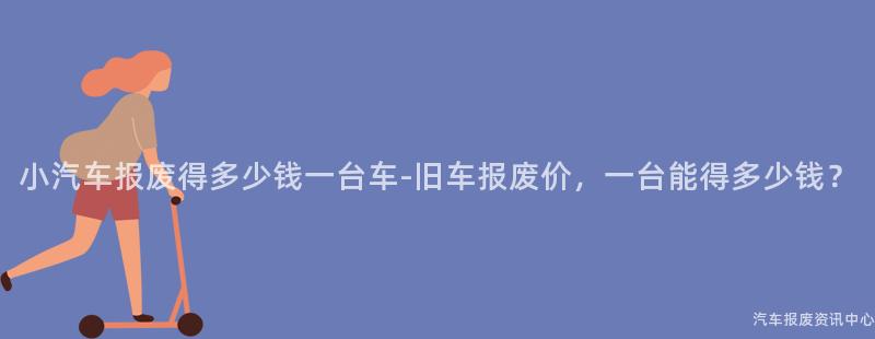 小汽车报废得多少钱一台车-旧车报废价，一台能得多少钱？