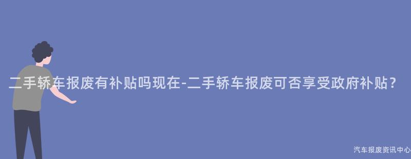 二手轿车报废有补贴吗现在-二手轿车报废可否享受政府补贴？