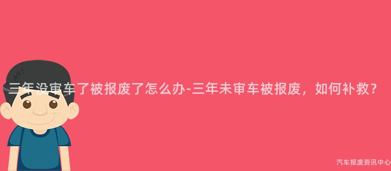 三年没审车了被报废了怎么办-三年未审车被报废，如何补救？