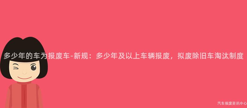多少年的车为报废车-新规：多少年及以上车辆报废，拟废除旧车淘汰制度