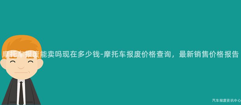 摩托车报废能卖吗现在多少钱-摩托车报废价格查询，最新销售价格报告