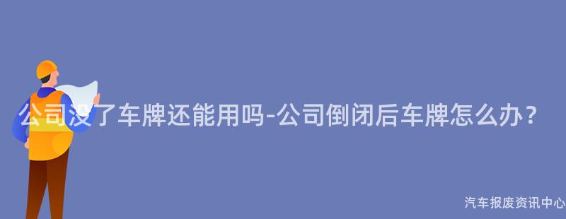 公司没了车牌还能用吗-公司倒闭后车牌怎么办？