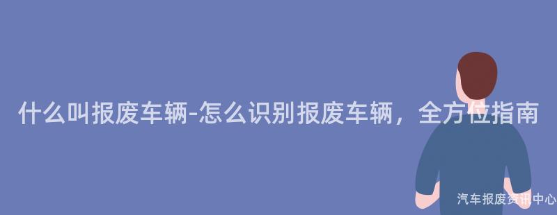 什么叫报废车辆-怎么识别报废车辆，全方位指南