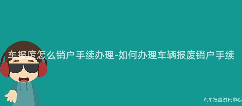 车报废怎么销户手续办理-如何办理车辆报废销户手续