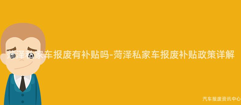 菏泽私家车报废有补贴吗-菏泽私家车报废补贴政策详解
