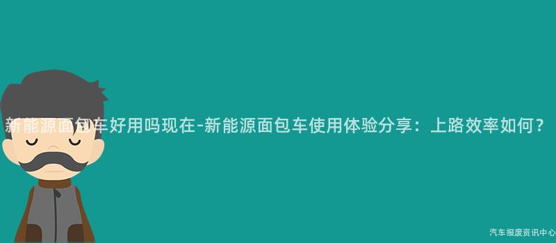 新能源面包车好用吗现在-新能源面包车使用体验分享：上路效率如何？