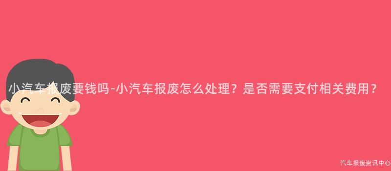小汽车报废要钱吗-小汽车报废怎么处理？是否需要支付相关费用？