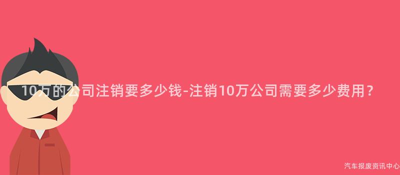 10万的公司注销要多少钱-注销10万公司需要多少费用？