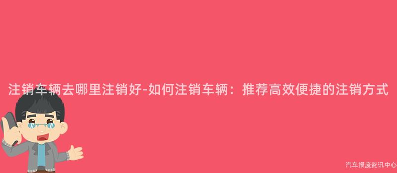 注销车辆去哪里注销好-如何注销车辆：推荐高效便捷的注销方式