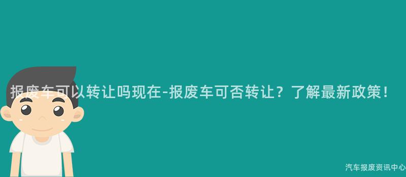 报废车可以转让吗现在-报废车可否转让？了解最新政策！