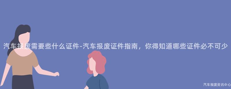 汽车报废需要些什么证件-汽车报废证件指南，你得知道哪些证件必不可少