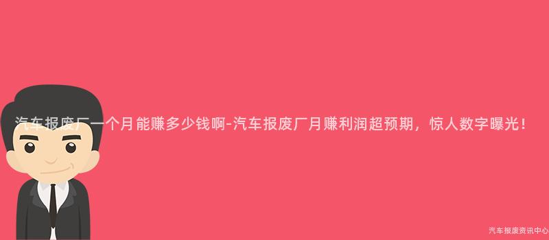 汽车报废厂一个月能赚多少钱啊-汽车报废厂月赚利润超预期，惊人数字曝光！