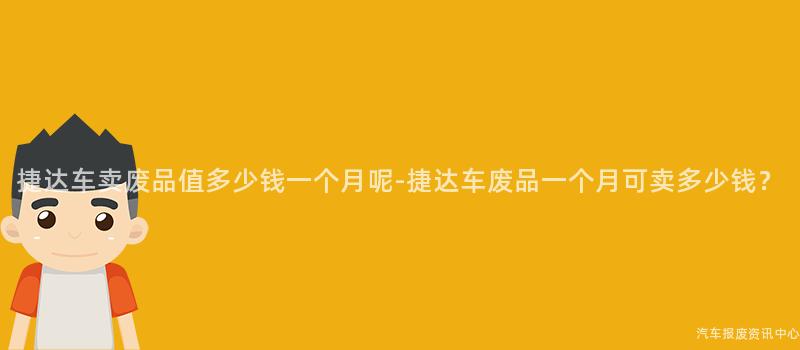 捷达车卖废品值多少钱一个月呢-捷达车废品一个月可卖多少钱？
