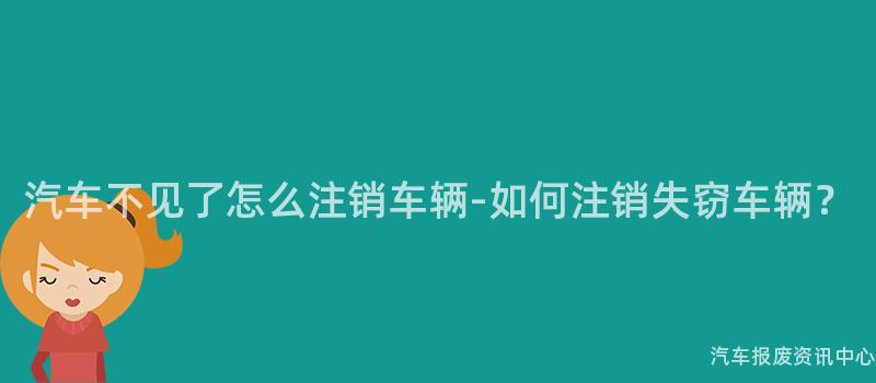 汽车不见了怎么注销车辆-如何注销失窃车辆？
