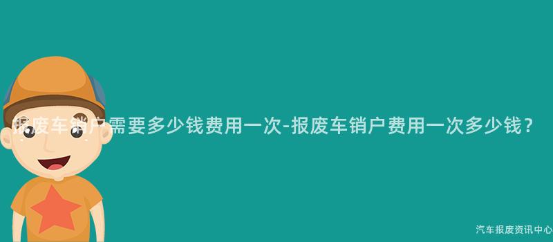 报废车销户需要多少钱费用一次-报废车销户费用一次多少钱？