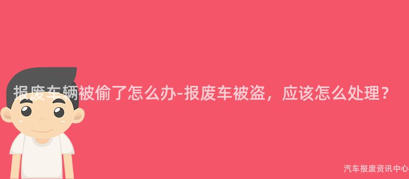 报废车辆被偷了怎么办-报废车被盗，应该怎么处理？