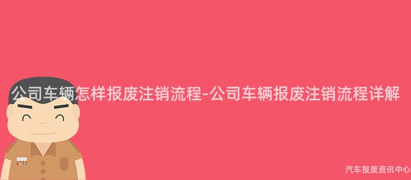 公司车辆怎样报废注销流程-公司车辆报废注销流程详解