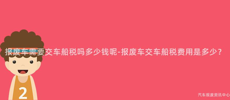 报废车需要交车船税吗多少钱呢-报废车交车船税费用是多少？