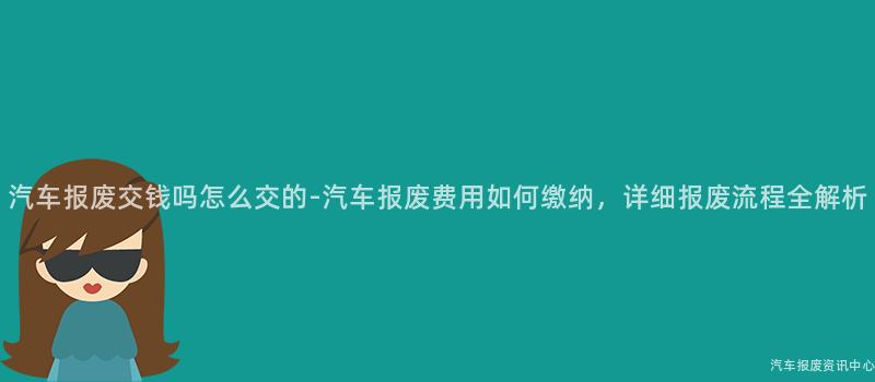 汽车报废交钱吗怎么交的-汽车报废费用如何缴纳，详细报废流程全解析