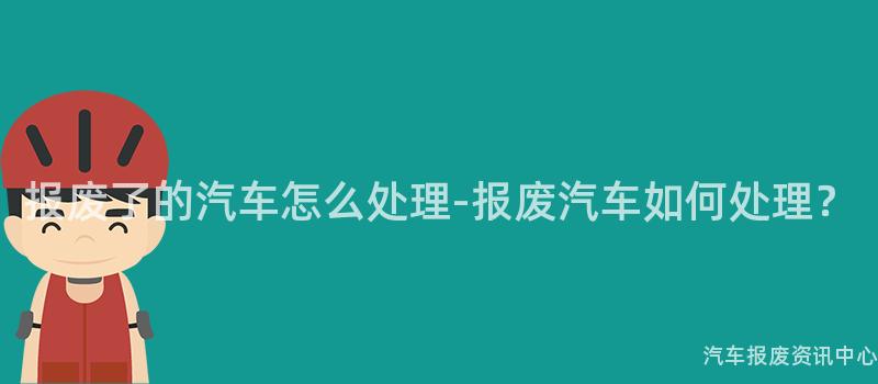 报废了的汽车怎么处理-报废汽车如何处理？