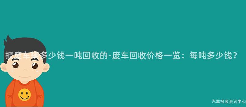 报废车辆多少钱一吨回收的-废车回收价格一览：每吨多少钱？