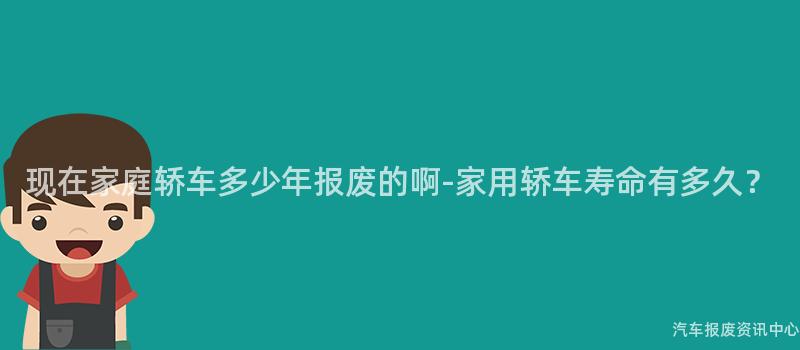 现在家庭轿车多少年报废的啊-家用轿车寿命有多久？