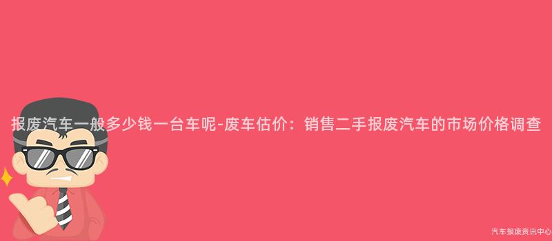 报废汽车一般多少钱一台车呢-废车估价：销售二手报废汽车的市场价格调查