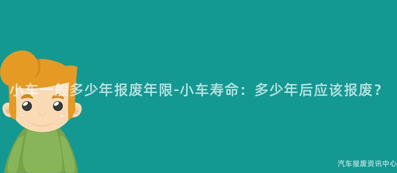 小车一般多少年报废年限-小车寿命：多少年后应该报废？