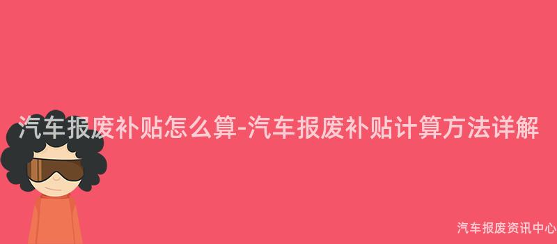 汽车报废补贴怎么算-汽车报废补贴计算方法详解