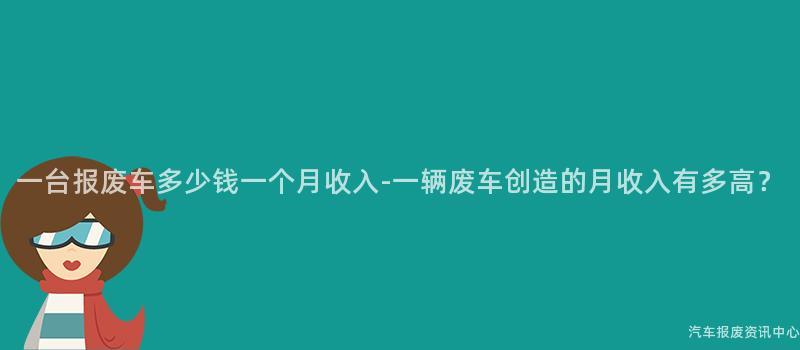 一台报废车多少钱一个月收入-一辆废车创造的月收入有多高？