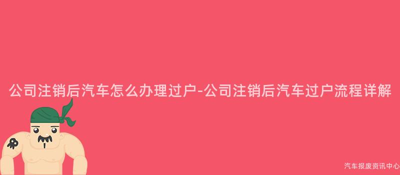 公司注销后汽车怎么办理过户-公司注销后汽车过户流程详解
