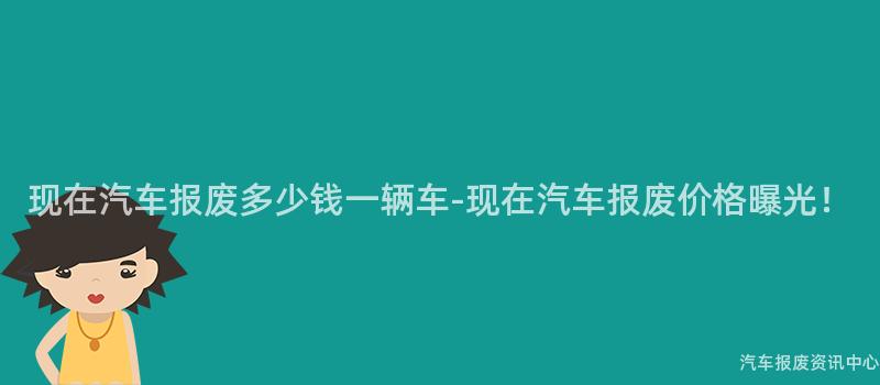 现在汽车报废多少钱一辆车-现在汽车报废价格曝光！