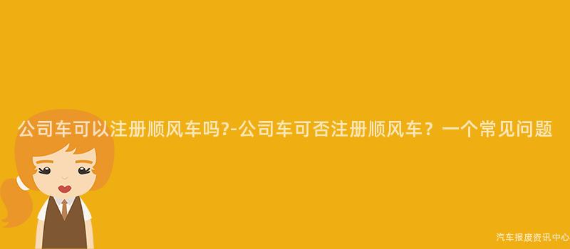 公司车可以注册顺风车吗?-公司车可否注册顺风车？一个常见问题