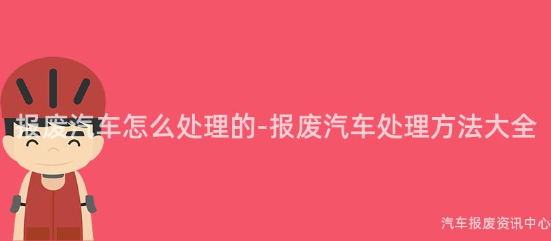 报废汽车怎么处理的-报废汽车处理方法大全