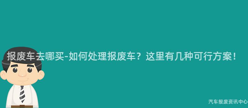 报废车去哪买-如何处理报废车？这里有几种可行方案！