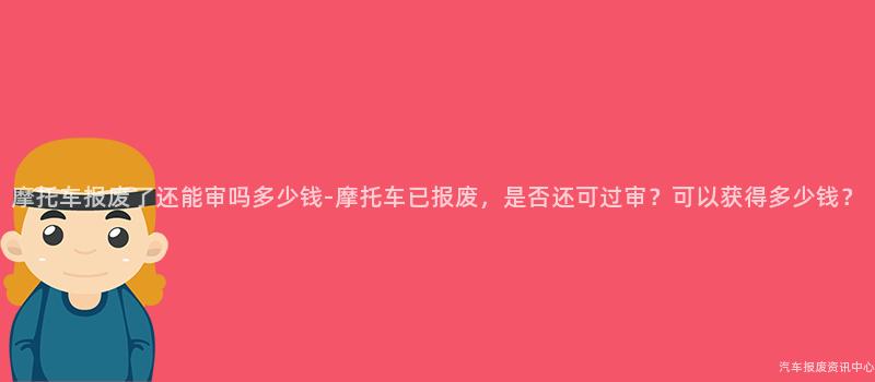摩托车报废了还能审吗多少钱-摩托车已报废，是否还可过审？可以获得多少钱？