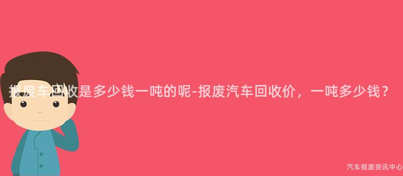 报废车回收是多少钱一吨的呢-报废汽车回收价，一吨多少钱？