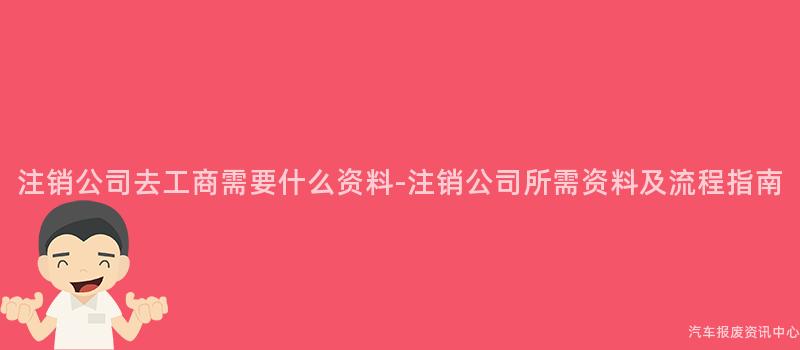 注销公司去工商需要什么资料-注销公司所需资料及流程指南
