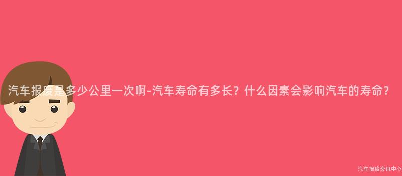 汽车报废是多少公里一次啊-汽车寿命有多长？什么因素会影响汽车的寿命？