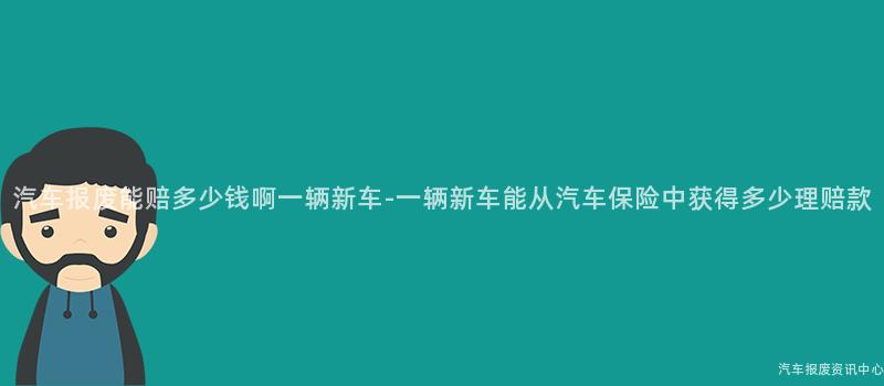 汽车报废能赔多少钱啊一辆新车-一辆新车能从汽车保险中获得多少理赔款